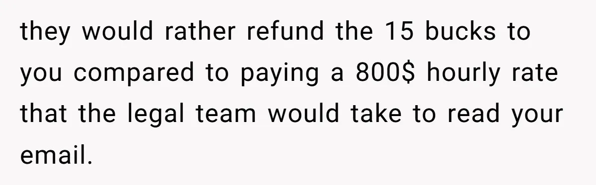 they would rather refund the 15 bucks to you compared to paying a 800$ hourly rate that the legal team would take to read your email.