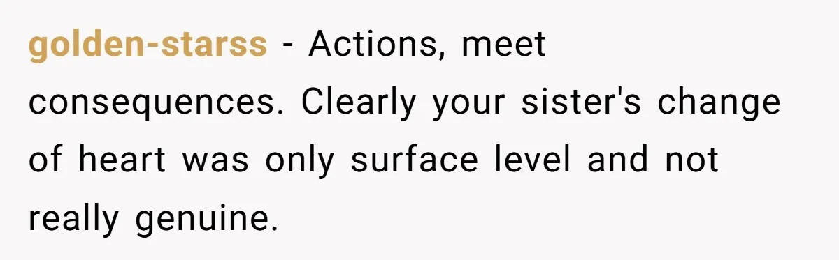 golden-starss − Actions, meet consequences. Clearly your sister's change of heart was only surface level and not really genuine.