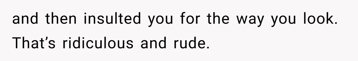 and then insulted you for the way you look. That’s ridiculous and rude.