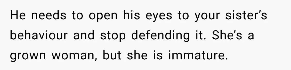 He needs to open his eyes to your sister’s behaviour and stop defending it. She’s a grown woman, but she is immature.