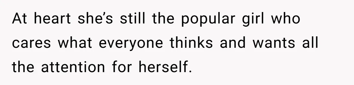 At heart she’s still the popular girl who cares what everyone thinks and wants all the attention for herself.