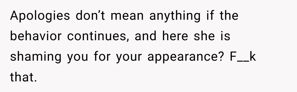 Apologies don’t mean anything if the behavior continues, and here she is shaming you for your appearance? F__k that.