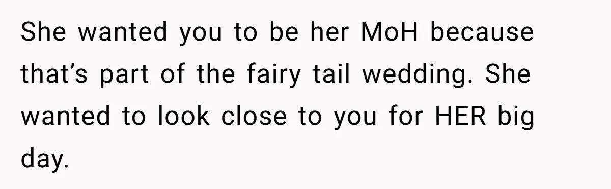 She wanted you to be her MoH because that’s part of the fairy tail wedding. She wanted to look close to you for HER big day.