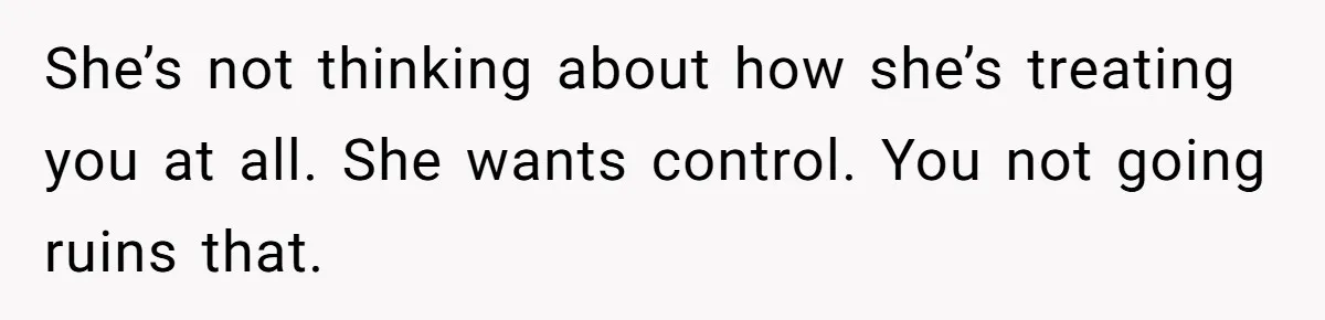 She’s not thinking about how she’s treating you at all. She wants control. You not going ruins that.