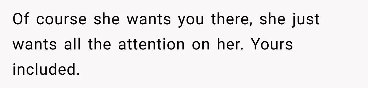 Of course she wants you there, she just wants all the attention on her. Yours included.