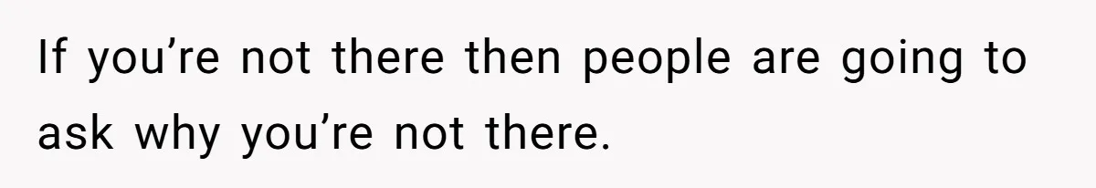 If you’re not there then people are going to ask why you’re not there.