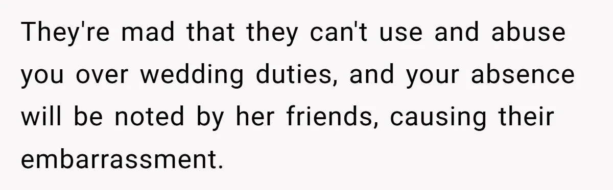 They're mad that they can't use and abuse you over wedding duties, and your absence will be noted by her friends, causing their embarrassment.