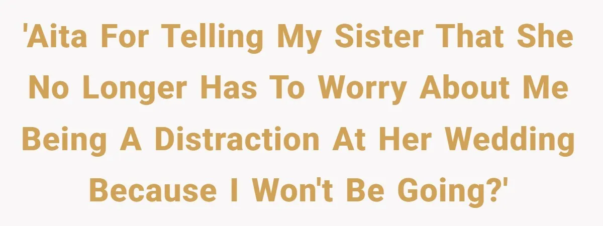 'AITA for telling my sister that she no longer has to worry about me being a distraction at her wedding because I won't be going?'