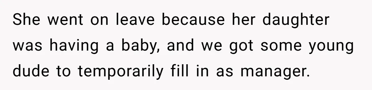 She went on leave because her daughter was having a baby, and we got some young dude to temporarily fill in as manager.