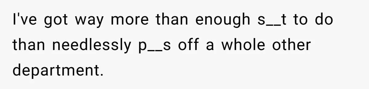 I've got way more than enough s__t to do than needlessly p__s off a whole other department.