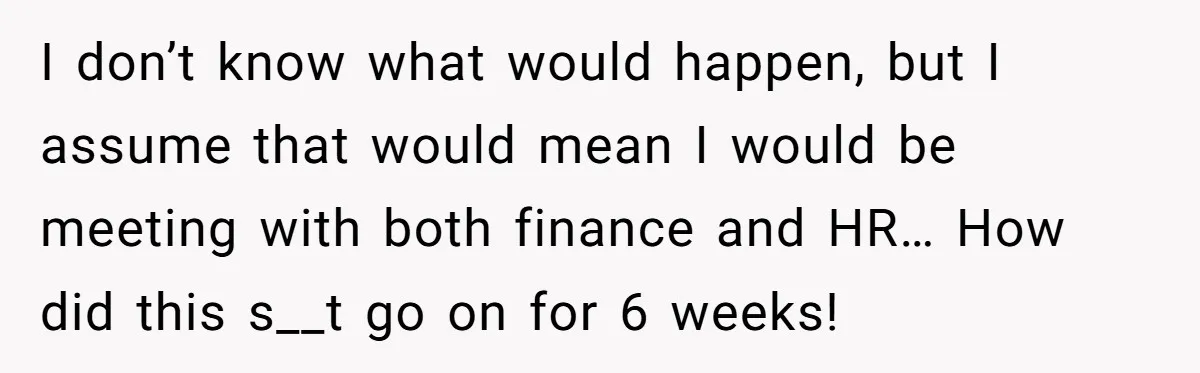 I don’t know what would happen, but I assume that would mean I would be meeting with both finance and HR… How did this s__t go on for 6 weeks!