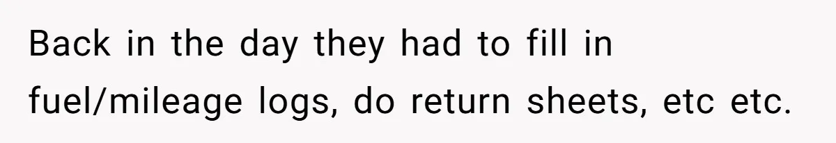 Back in the day they had to fill in fuel/mileage logs, do return sheets, etc etc.