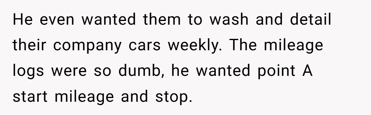 He even wanted them to wash and detail their company cars weekly. The mileage logs were so dumb, he wanted point A start mileage and stop.
