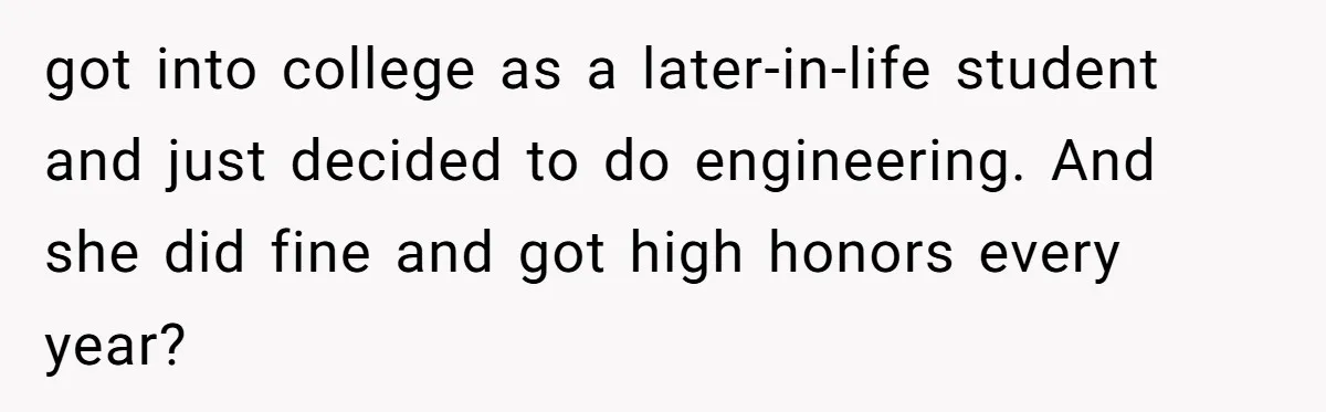 got into college as a later-in-life student and just decided to do engineering. And she did fine and got high honors every year?