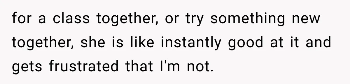 for a class together, or try something new together, she is like instantly good at it and gets frustrated that I'm not.