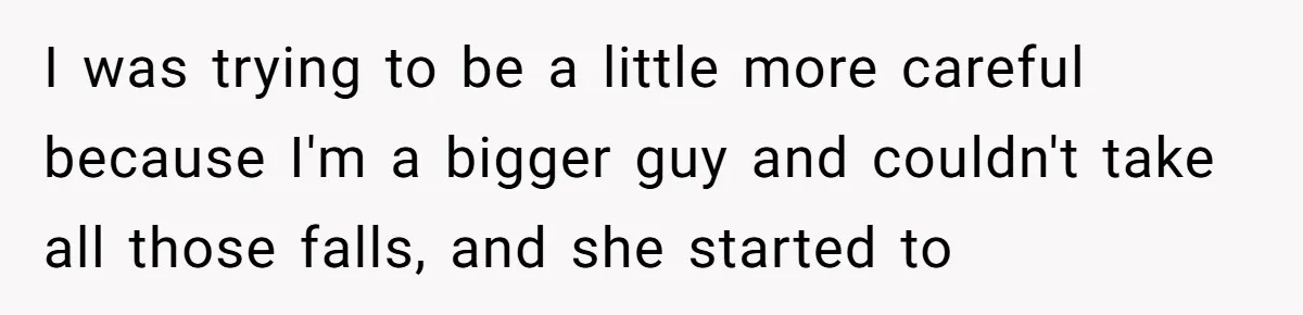 I was trying to be a little more careful because I'm a bigger guy and couldn't take all those falls, and she started to
