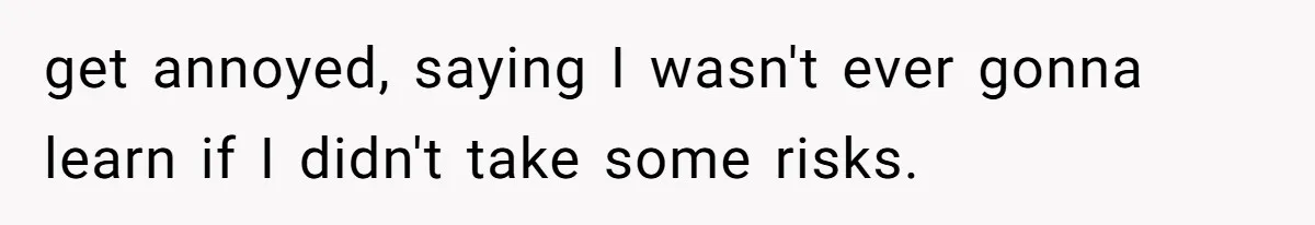 get annoyed, saying I wasn't ever gonna learn if I didn't take some risks.