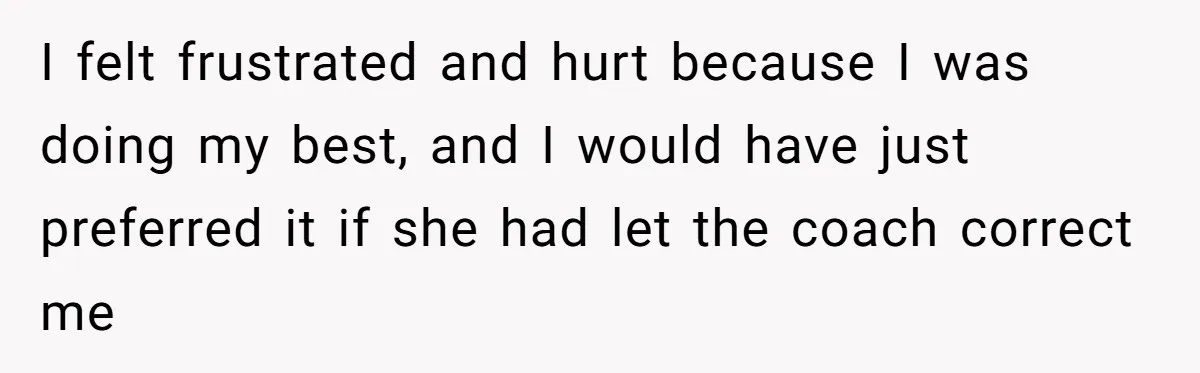 I felt frustrated and hurt because I was doing my best, and I would have just preferred it if she had let the coach correct me
