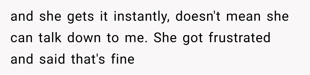 and she gets it instantly, doesn't mean she can talk down to me. She got frustrated and said that's fine