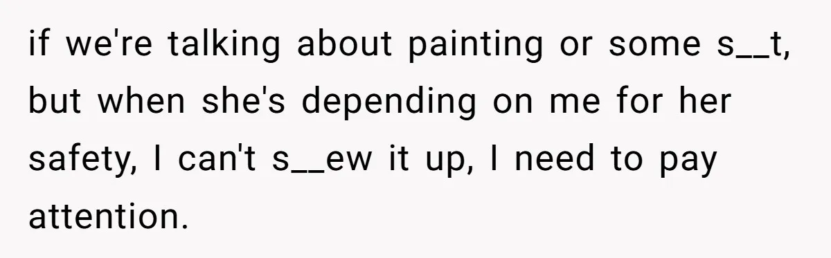 if we're talking about painting or some s__t, but when she's depending on me for her safety, I can't s__ew it up, I need to pay attention.