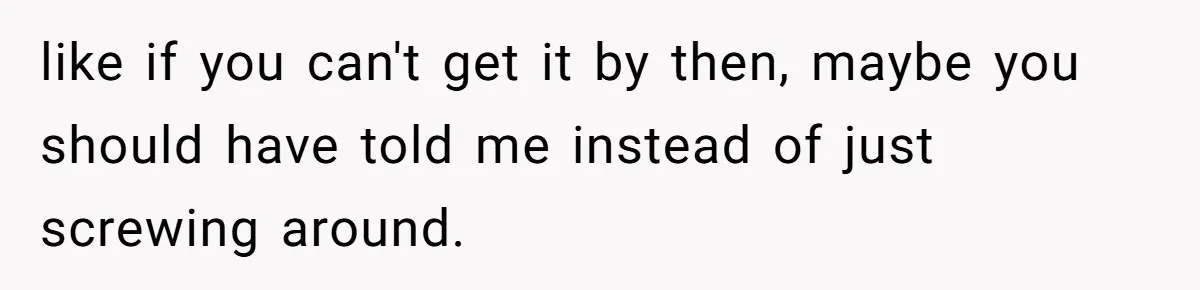like if you can't get it by then, maybe you should have told me instead of just screwing around.