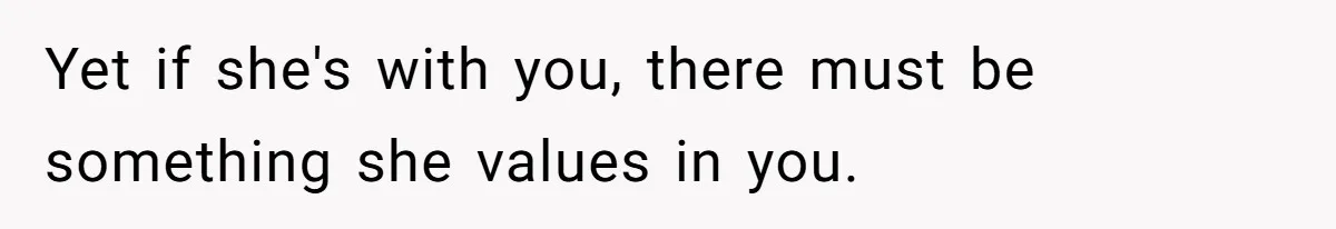 Yet if she's with you, there must be something she values in you.