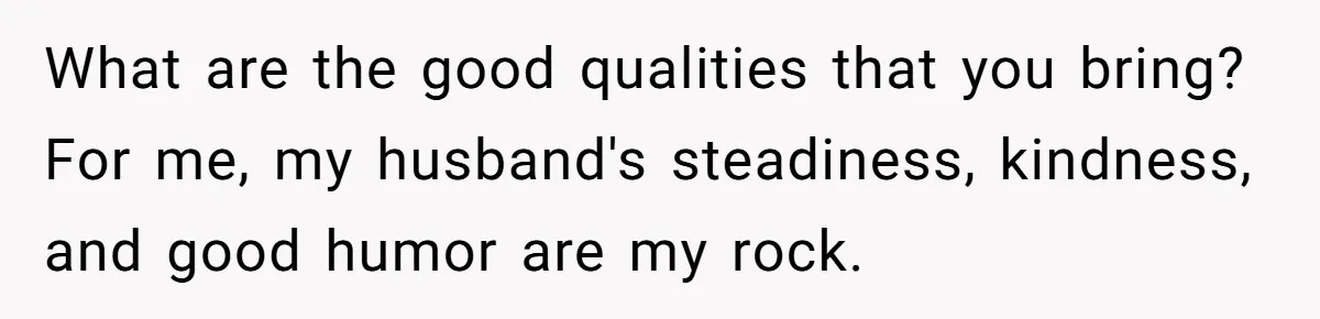 What are the good qualities that you bring? For me, my husband's steadiness, kindness, and good humor are my rock.