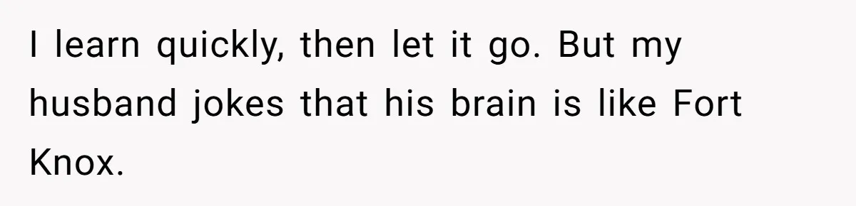 I learn quickly, then let it go. But my husband jokes that his brain is like Fort Knox.