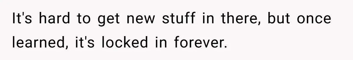 It's hard to get new stuff in there, but once learned, it's locked in forever.