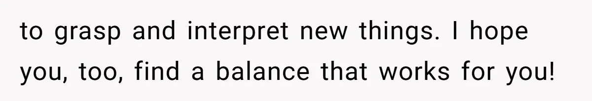to grasp and interpret new things. I hope you, too, find a balance that works for you!
