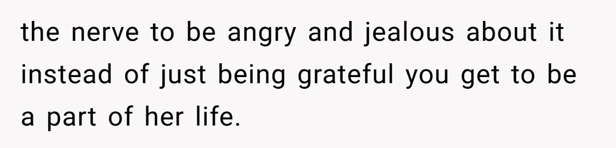 the nerve to be angry and jealous about it instead of just being grateful you get to be a part of her life.