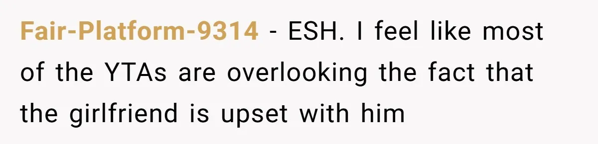 Fair-Platform-9314 − ESH. I feel like most of the YTAs are overlooking the fact that the girlfriend is upset with him