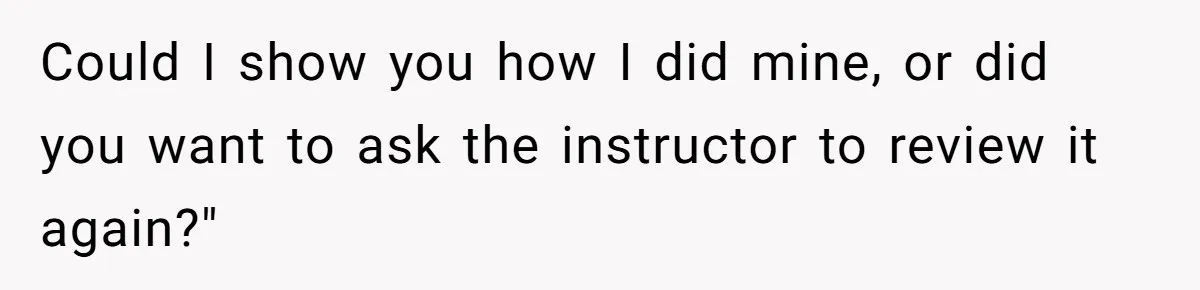 Could I show you how I did mine, or did you want to ask the instructor to review it again?"