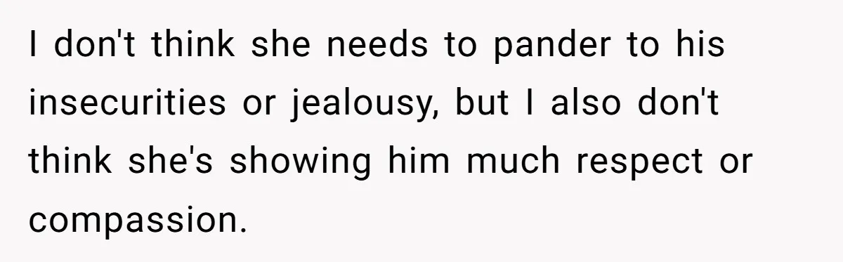 I don't think she needs to pander to his insecurities or jealousy, but I also don't think she's showing him much respect or compassion.