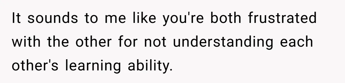 It sounds to me like you're both frustrated with the other for not understanding each other's learning ability.