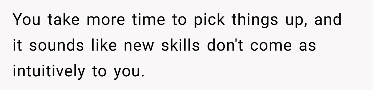 You take more time to pick things up, and it sounds like new skills don't come as intuitively to you.