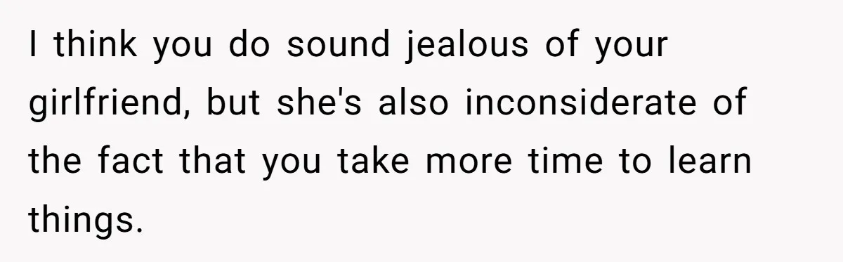 I think you do sound jealous of your girlfriend, but she's also inconsiderate of the fact that you take more time to learn things.
