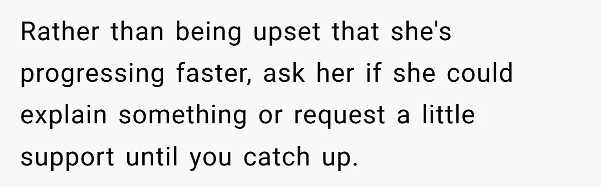 Rather than being upset that she's progressing faster, ask her if she could explain something or request a little support until you catch up.