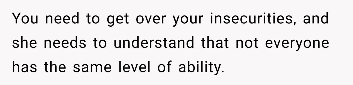 You need to get over your insecurities, and she needs to understand that not everyone has the same level of ability.