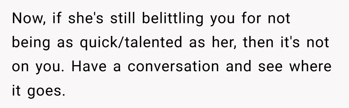 Now, if she's still belittling you for not being as quick/talented as her, then it's not on you. Have a conversation and see where it goes.
