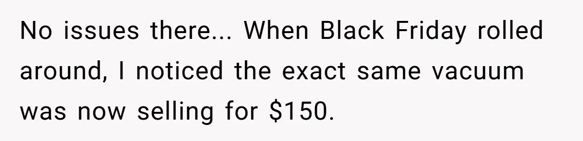 No issues there... When Black Friday rolled around, I noticed the exact same vacuum was now selling for $150.