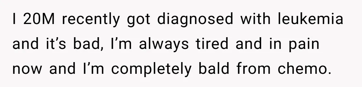 I 20M recently got diagnosed with leukemia and it’s bad, I’m always tired and in pain now and I’m completely bald from chemo.