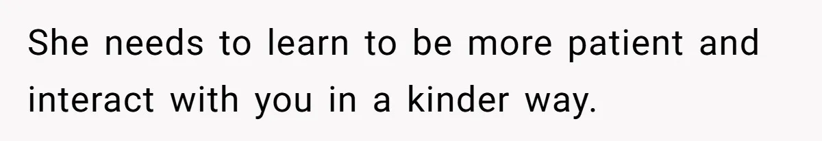 She needs to learn to be more patient and interact with you in a kinder way.