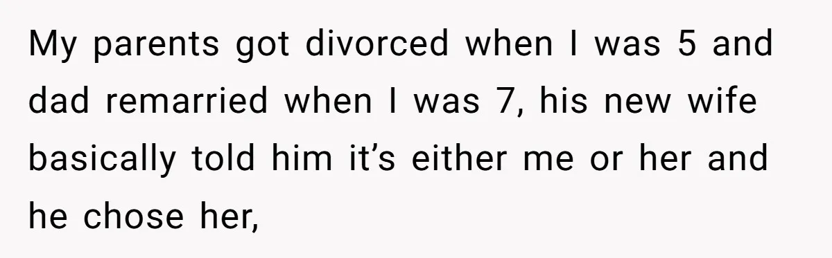 My parents got divorced when I was 5 and dad remarried when I was 7, his new wife basically told him it’s either me or her and he chose her,