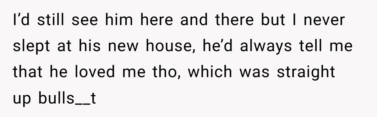 I’d still see him here and there but I never slept at his new house, he’d always tell me that he loved me tho, which was straight up bulls__t