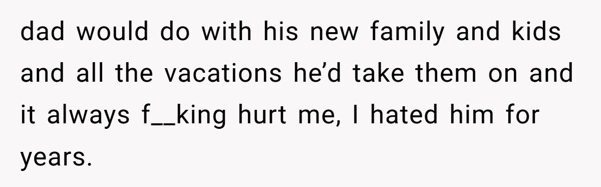 dad would do with his new family and kids and all the vacations he’d take them on and it always f__king hurt me, I hated him for years.