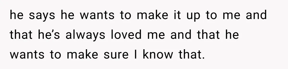 he says he wants to make it up to me and that he’s always loved me and that he wants to make sure I know that.