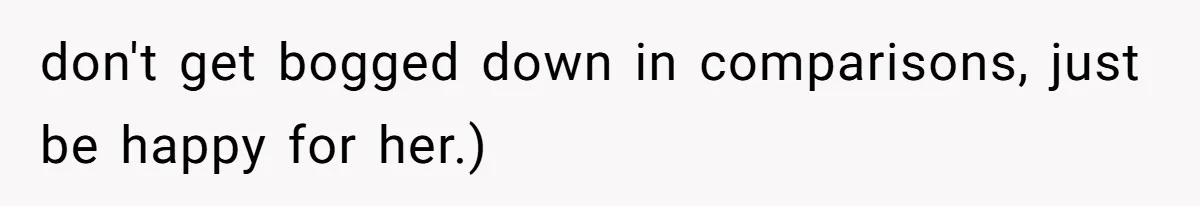 don't get bogged down in comparisons, just be happy for her.)