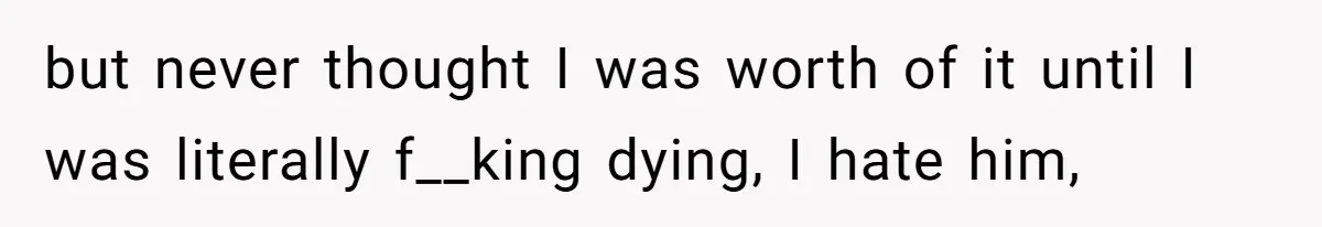 but never thought I was worth of it until I was literally f__king dying, I hate him,