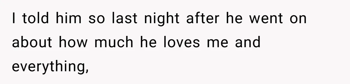 I told him so last night after he went on about how much he loves me and everything,